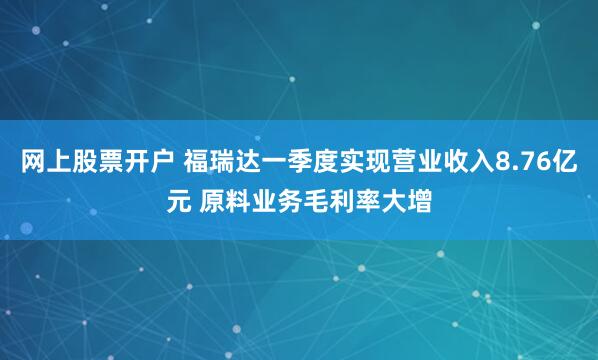 网上股票开户 福瑞达一季度实现营业收入8.76亿元 原料业务毛利率大增