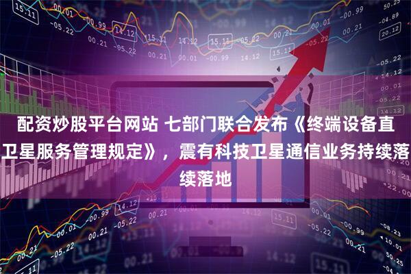 配资炒股平台网站 七部门联合发布《终端设备直连卫星服务管理规定》，震有科技卫星通信业务持续落地
