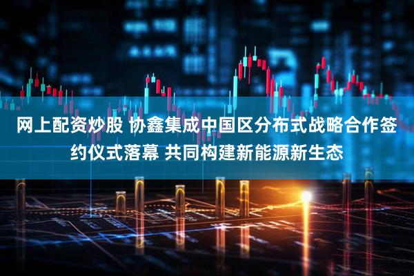 网上配资炒股 协鑫集成中国区分布式战略合作签约仪式落幕 共同构建新能源新生态