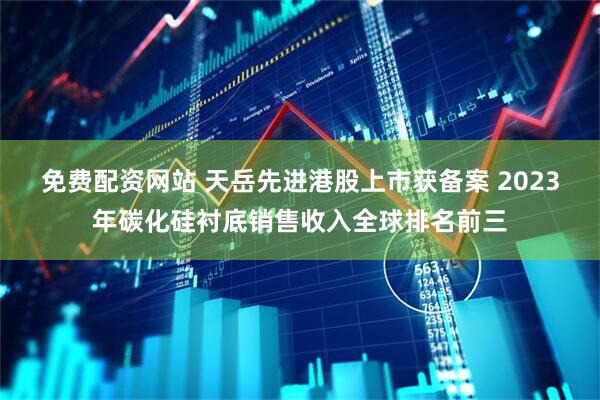 免费配资网站 天岳先进港股上市获备案 2023年碳化硅衬底销售收入全球排名前三