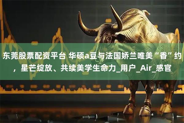 东莞股票配资平台 华硕a豆与法国娇兰唯美“香”约，星芒绽放、共续美学生命力_用户_Air_感官