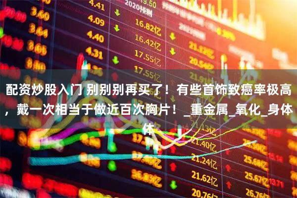 配资炒股入门 别别别再买了！有些首饰致癌率极高，戴一次相当于做近百次胸片！_重金属_氧化_身体