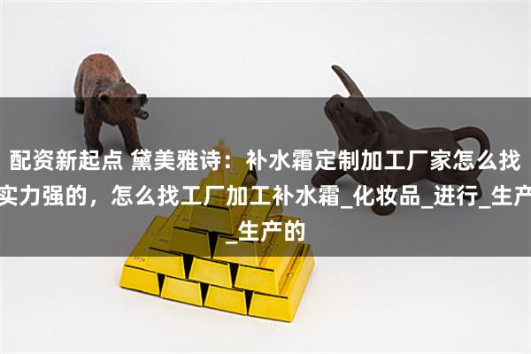 配资新起点 黛美雅诗：补水霜定制加工厂家怎么找到实力强的，怎么找工厂加工补水霜_化妆品_进行_生产的