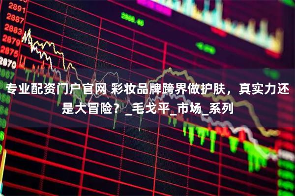 专业配资门户官网 彩妆品牌跨界做护肤，真实力还是大冒险？_毛戈平_市场_系列