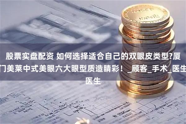 股票实盘配资 如何选择适合自己的双眼皮类型?厦门美莱中式美眼六大眼型质造睛彩！_顾客_手术_医生