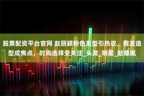 股票配资平台官网 赵丽颖粉色发型引热议，假发造型成焦点，时尚选择受关注_头发_明星_赵德胤