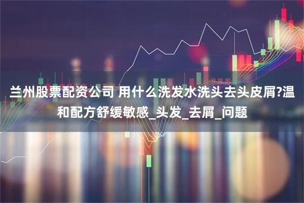 兰州股票配资公司 用什么洗发水洗头去头皮屑?温和配方舒缓敏感_头发_去屑_问题