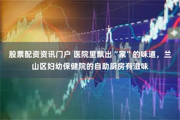 股票配资资讯门户 医院里飘出“家”的味道，兰山区妇幼保健院的自助厨房有滋味