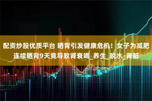配资炒股优质平台 晒背引发健康危机！女子为减肥连续晒背9天竟导致肾衰竭_养生_脱水_肾脏