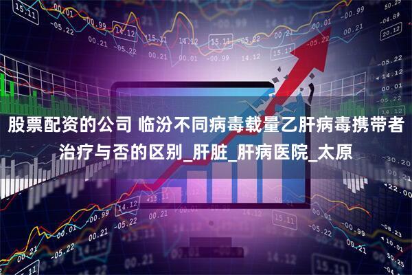 股票配资的公司 临汾不同病毒载量乙肝病毒携带者治疗与否的区别_肝脏_肝病医院_太原
