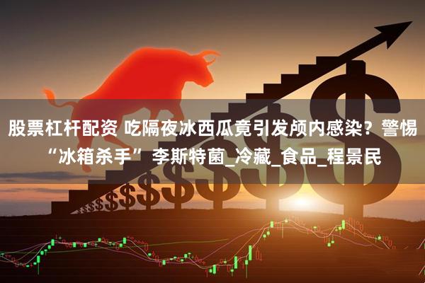 股票杠杆配资 吃隔夜冰西瓜竟引发颅内感染？警惕“冰箱杀手” 李斯特菌_冷藏_食品_程景民