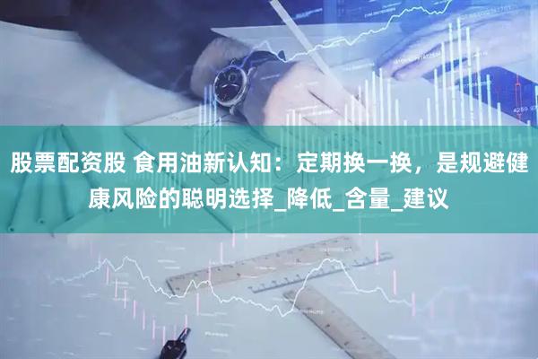 股票配资股 食用油新认知：定期换一换，是规避健康风险的聪明选择_降低_含量_建议