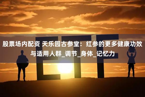 股票场内配资 天乐园古参堂：红参的更多健康功效与适用人群_调节_身体_记忆力