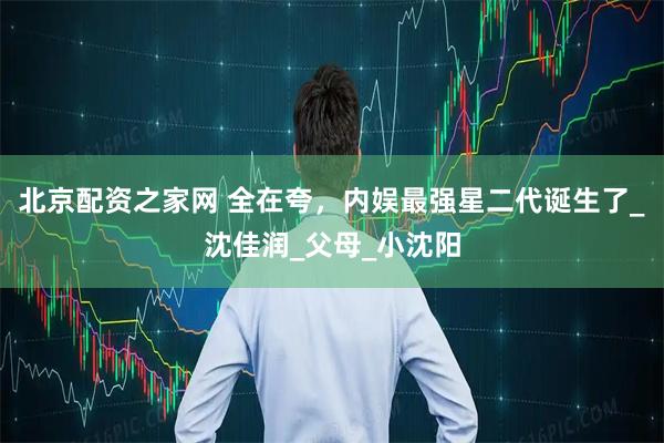 北京配资之家网 全在夸，内娱最强星二代诞生了_沈佳润_父母_小沈阳