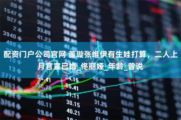 配资门户公司官网 董璇张维伊有生娃打算，二人上月官宣已婚_佟丽娅_年龄_曾说