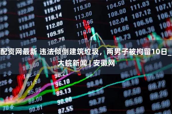 配资网最新 违法倾倒建筑垃圾，两男子被拘留10日_大皖新闻 | 安徽网