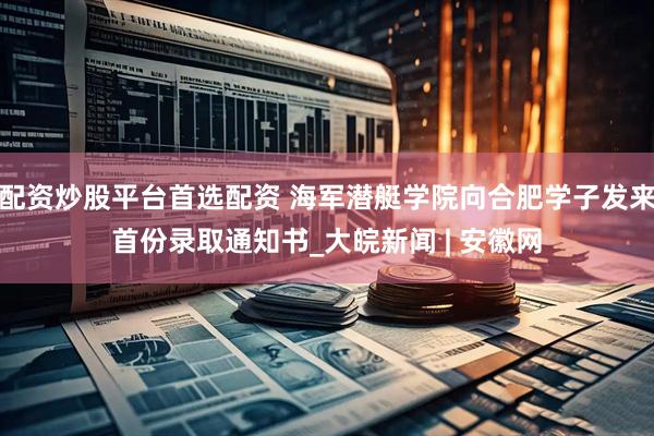 配资炒股平台首选配资 海军潜艇学院向合肥学子发来首份录取通知书_大皖新闻 | 安徽网