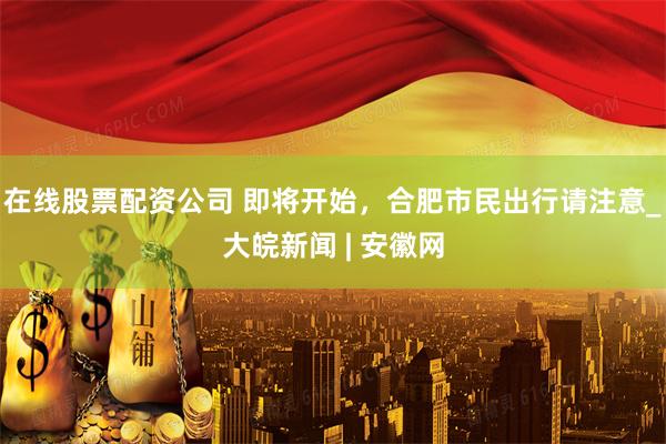 在线股票配资公司 即将开始，合肥市民出行请注意_大皖新闻 | 安徽网