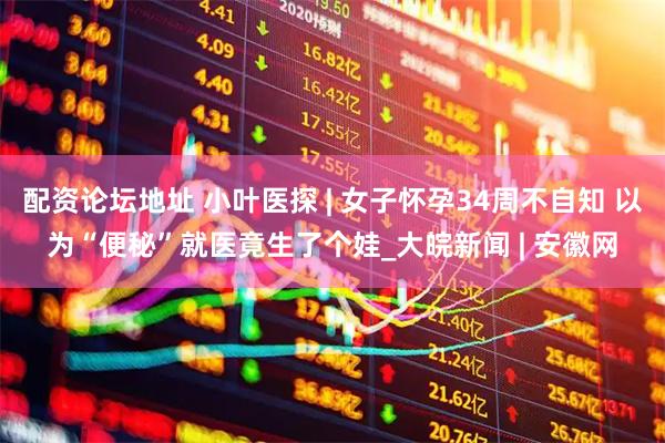 配资论坛地址 小叶医探 | 女子怀孕34周不自知 以为“便秘”就医竟生了个娃_大皖新闻 | 安徽网
