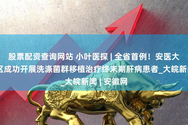 股票配资查询网站 小叶医探 | 全省首例！安医大一附院北区成功开展洗涤菌群移植治疗终末期肝病患者_大皖新闻 | 安徽网