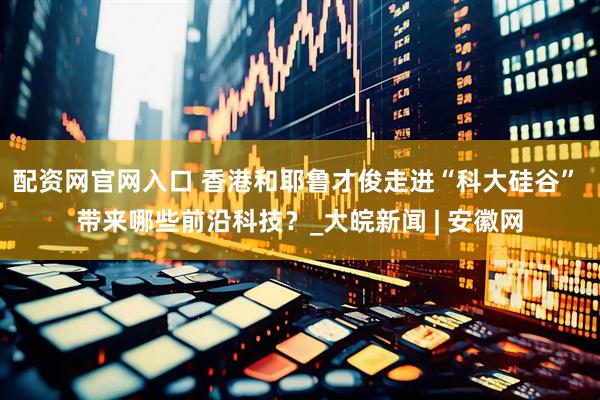 配资网官网入口 香港和耶鲁才俊走进“科大硅谷” 带来哪些前沿科技？_大皖新闻 | 安徽网
