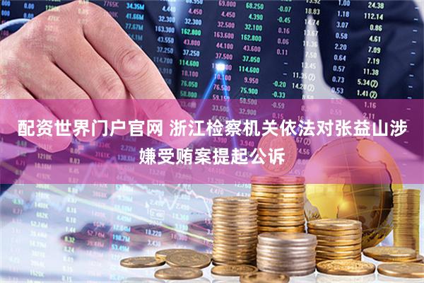 配资世界门户官网 浙江检察机关依法对张益山涉嫌受贿案提起公诉