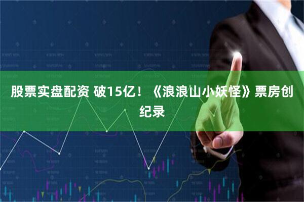 股票实盘配资 破15亿！《浪浪山小妖怪》票房创纪录