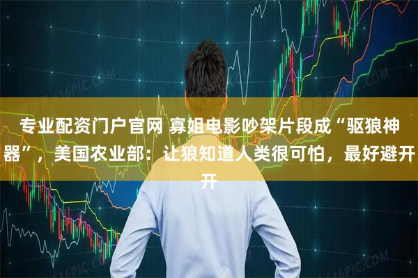 专业配资门户官网 寡姐电影吵架片段成“驱狼神器”，美国农业部：让狼知道人类很可怕，最好避开