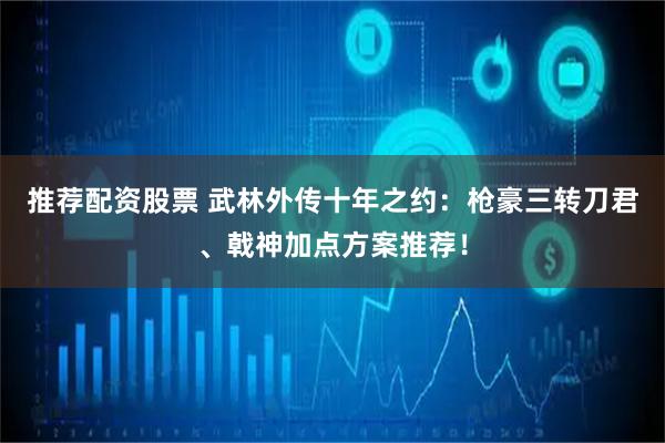 推荐配资股票 武林外传十年之约：枪豪三转刀君、戟神加点方案推荐！