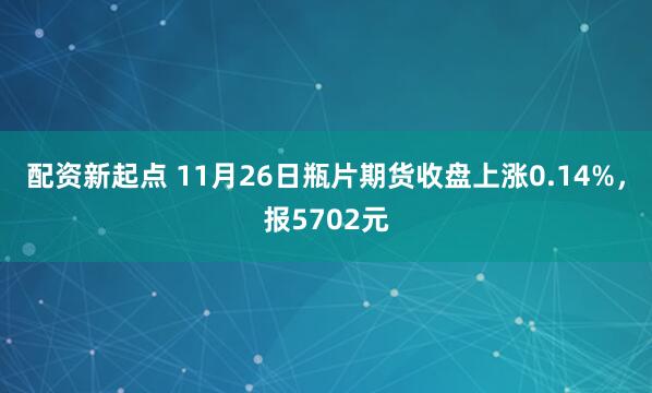配资新起点 11月26日瓶片期货收盘上涨0.14%，报5702元