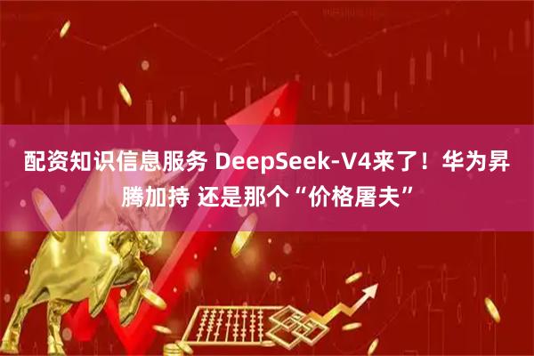 配资知识信息服务 DeepSeek-V4来了！华为昇腾加持 还是那个“价格屠夫”
