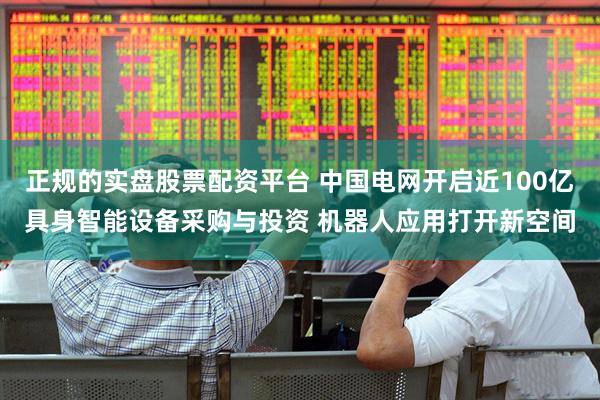 正规的实盘股票配资平台 中国电网开启近100亿具身智能设备采购与投资 机器人应用打开新空间