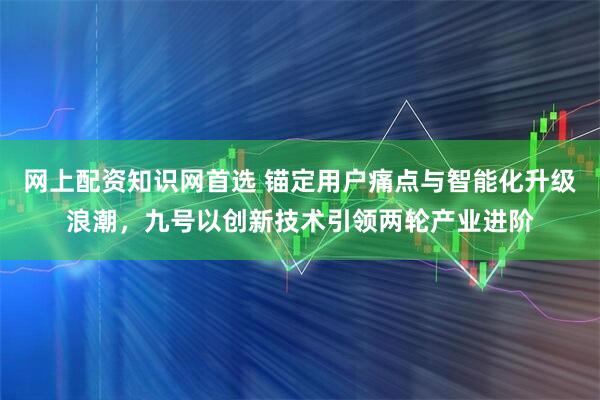 网上配资知识网首选 锚定用户痛点与智能化升级浪潮，九号以创新技术引领两轮产业进阶
