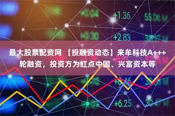 最大股票配资网 【投融资动态】来牟科技A+++轮融资，投资方为红点中国、兴富资本等